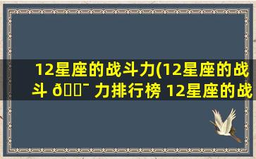 12星座的战斗力(12星座的战斗 🐯 力排行榜 12星座的战斗力排名)